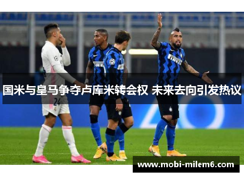 国米与皇马争夺卢库米转会权 未来去向引发热议