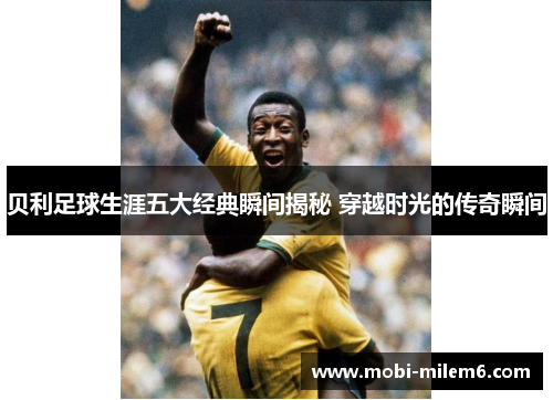 贝利足球生涯五大经典瞬间揭秘 穿越时光的传奇瞬间