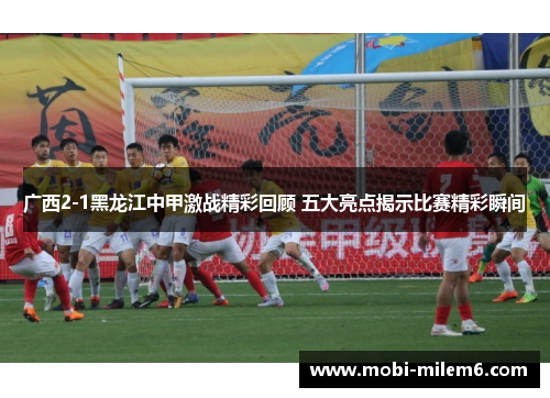 广西2-1黑龙江中甲激战精彩回顾 五大亮点揭示比赛精彩瞬间