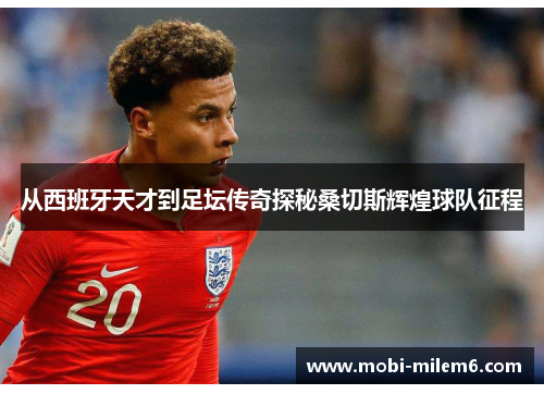 从西班牙天才到足坛传奇探秘桑切斯辉煌球队征程